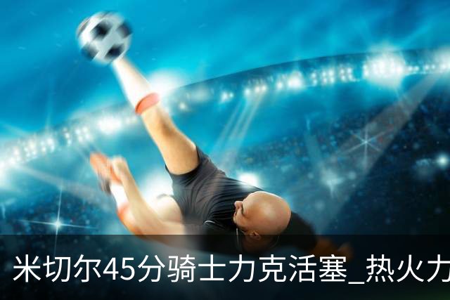 米切尔45分骑士力克活塞 热火力克国王止7连败